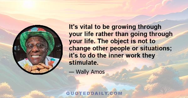 It's vital to be growing through your life rather than going through your life. The object is not to change other people or situations; it's to do the inner work they stimulate.