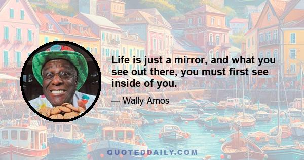 Life is just a mirror, and what you see out there, you must first see inside of you.