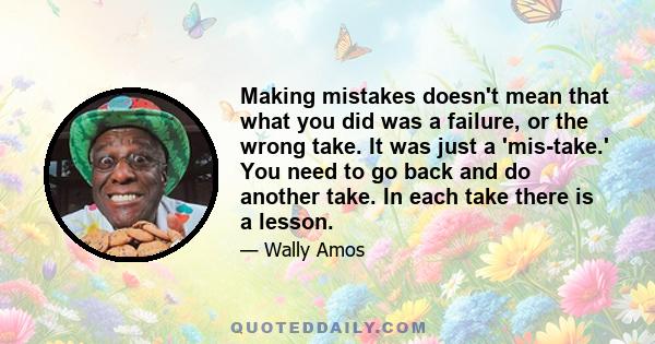 Making mistakes doesn't mean that what you did was a failure, or the wrong take. It was just a 'mis-take.' You need to go back and do another take. In each take there is a lesson.