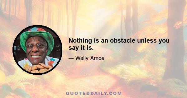 Nothing is an obstacle unless you say it is.