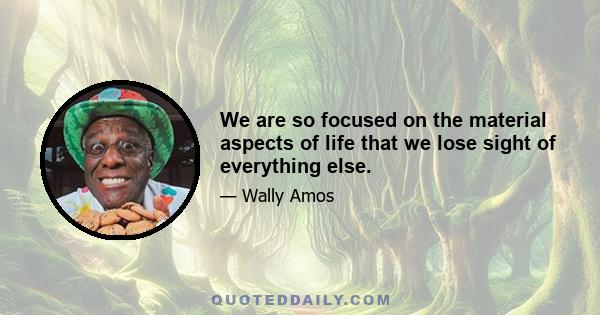 We are so focused on the material aspects of life that we lose sight of everything else.