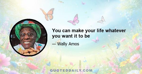 You can make your life whatever you want it to be