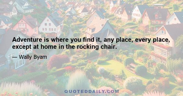 Adventure is where you find it, any place, every place, except at home in the rocking chair.