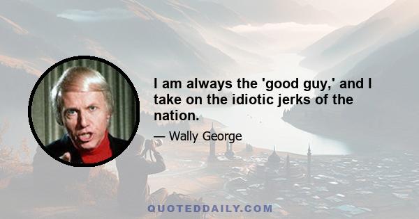 I am always the 'good guy,' and I take on the idiotic jerks of the nation.