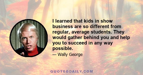 I learned that kids in show business are so different from regular, average students. They would gather behind you and help you to succeed in any way possible.