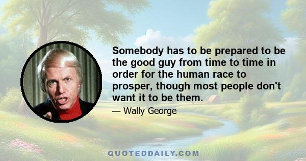 Somebody has to be prepared to be the good guy from time to time in order for the human race to prosper, though most people don't want it to be them.