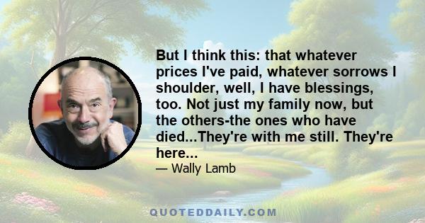 But I think this: that whatever prices I've paid, whatever sorrows I shoulder, well, I have blessings, too. Not just my family now, but the others-the ones who have died...They're with me still. They're here...