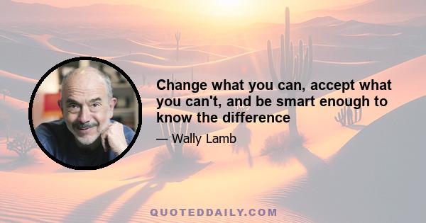 Change what you can, accept what you can't, and be smart enough to know the difference