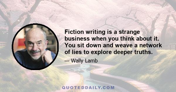 Fiction writing is a strange business when you think about it. You sit down and weave a network of lies to explore deeper truths.