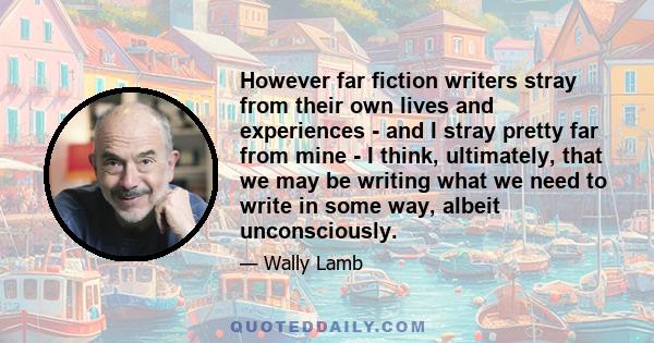 However far fiction writers stray from their own lives and experiences - and I stray pretty far from mine - I think, ultimately, that we may be writing what we need to write in some way, albeit unconsciously.