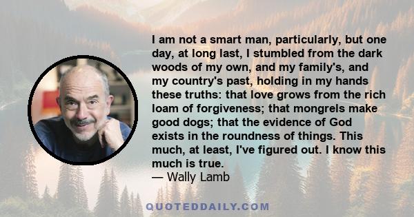 I am not a smart man, particularly, but one day, at long last, I stumbled from the dark woods of my own, and my family's, and my country's past, holding in my hands these truths: that love grows from the rich loam of