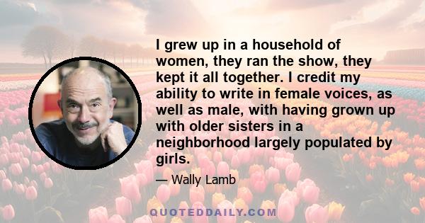 I grew up in a household of women, they ran the show, they kept it all together. I credit my ability to write in female voices, as well as male, with having grown up with older sisters in a neighborhood largely