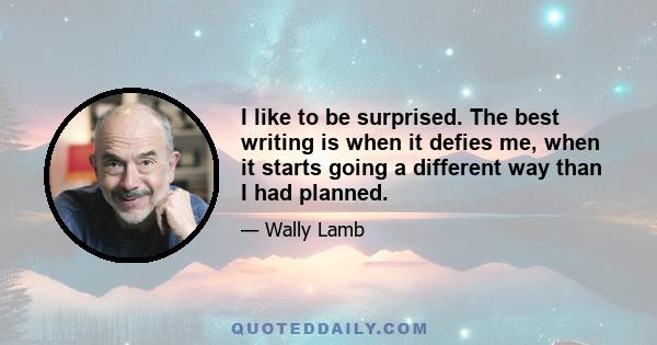 I like to be surprised. The best writing is when it defies me, when it starts going a different way than I had planned.