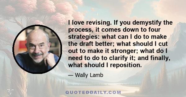 I love revising. If you demystify the process, it comes down to four strategies: what can I do to make the draft better; what should I cut out to make it stronger; what do I need to do to clarify it; and finally, what