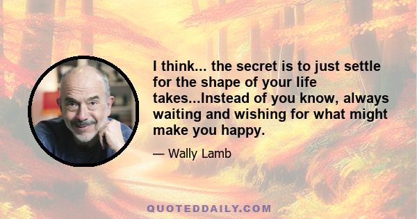 I think... the secret is to just settle for the shape of your life takes...Instead of you know, always waiting and wishing for what might make you happy.