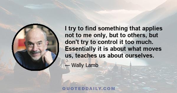 I try to find something that applies not to me only, but to others, but don't try to control it too much. Essentially it is about what moves us, teaches us about ourselves.