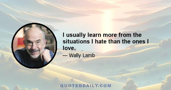 I usually learn more from the situations I hate than the ones I love.