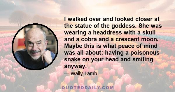 I walked over and looked closer at the statue of the goddess. She was wearing a headdress with a skull and a cobra and a crescent moon. Maybe this is what peace of mind was all about: having a poisonous snake on your