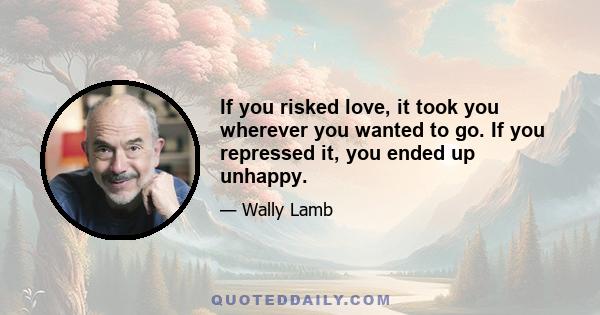 If you risked love, it took you wherever you wanted to go. If you repressed it, you ended up unhappy.