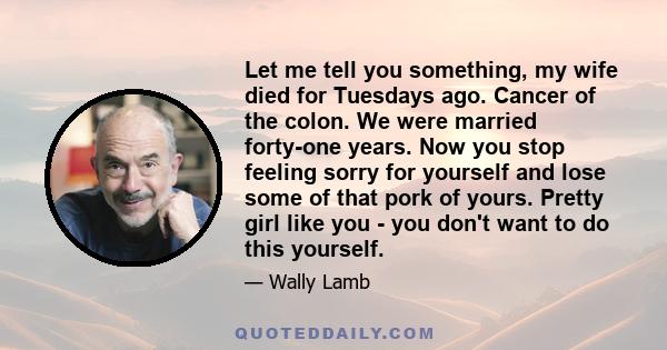 Let me tell you something, my wife died for Tuesdays ago. Cancer of the colon. We were married forty-one years. Now you stop feeling sorry for yourself and lose some of that pork of yours. Pretty girl like you - you