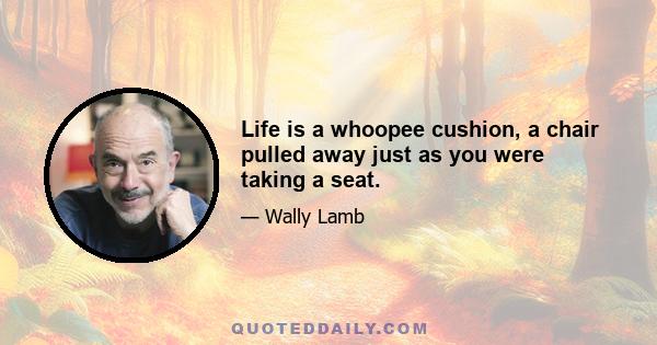 Life is a whoopee cushion, a chair pulled away just as you were taking a seat.