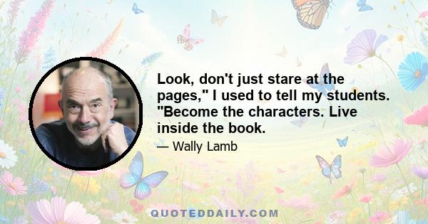 Look, don't just stare at the pages, I used to tell my students. Become the characters. Live inside the book.