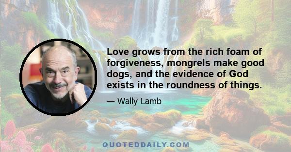 Love grows from the rich foam of forgiveness, mongrels make good dogs, and the evidence of God exists in the roundness of things.