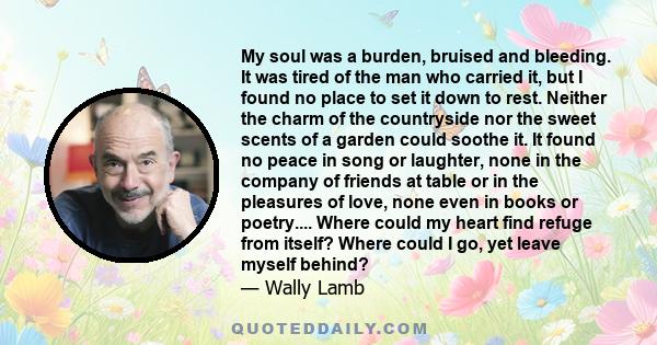 My soul was a burden, bruised and bleeding. It was tired of the man who carried it, but I found no place to set it down to rest. Neither the charm of the countryside nor the sweet scents of a garden could soothe it. It