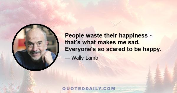 People waste their happiness - that's what makes me sad. Everyone's so scared to be happy.