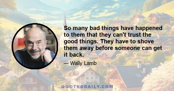 So many bad things have happened to them that they can't trust the good things. They have to shove them away before someone can get it back.