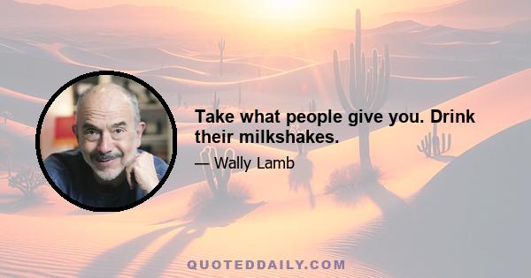 Take what people give you. Drink their milkshakes.