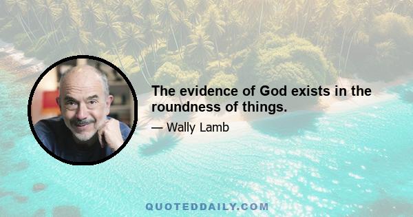 The evidence of God exists in the roundness of things.