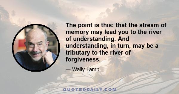 The point is this: that the stream of memory may lead you to the river of understanding. And understanding, in turn, may be a tributary to the river of forgiveness.