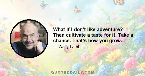 What if I don’t like adventure? Then cultivate a taste for it. Take a chance. That’s how you grow.