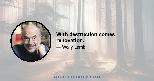 With destruction comes renovation.