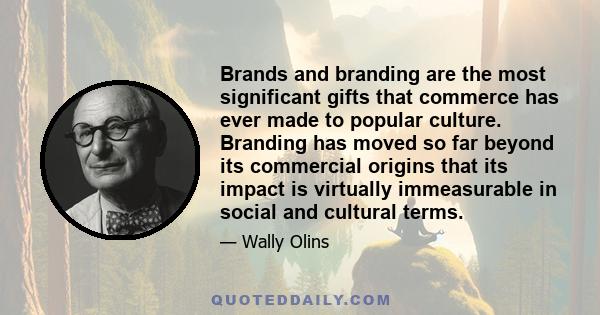 Brands and branding are the most significant gifts that commerce has ever made to popular culture. Branding has moved so far beyond its commercial origins that its impact is virtually immeasurable in social and cultural 