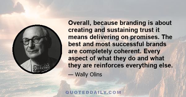 Overall, because branding is about creating and sustaining trust it means delivering on promises. The best and most successful brands are completely coherent. Every aspect of what they do and what they are reinforces