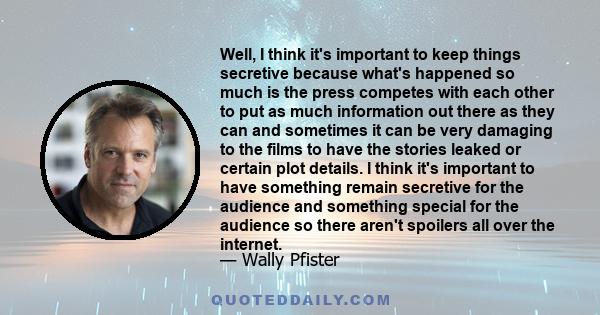 Well, I think it's important to keep things secretive because what's happened so much is the press competes with each other to put as much information out there as they can and sometimes it can be very damaging to the