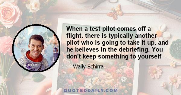 When a test pilot comes off a flight, there is typically another pilot who is going to take it up, and he believes in the debriefing. You don't keep something to yourself