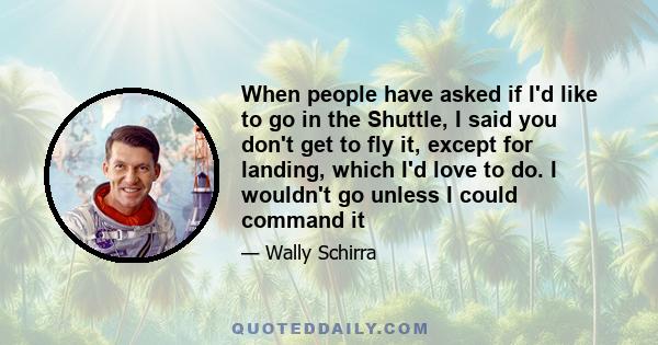 When people have asked if I'd like to go in the Shuttle, I said you don't get to fly it, except for landing, which I'd love to do. I wouldn't go unless I could command it