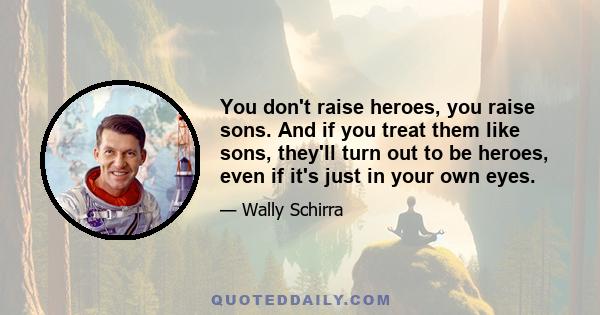 You don't raise heroes, you raise sons. And if you treat them like sons, they'll turn out to be heroes, even if it's just in your own eyes.