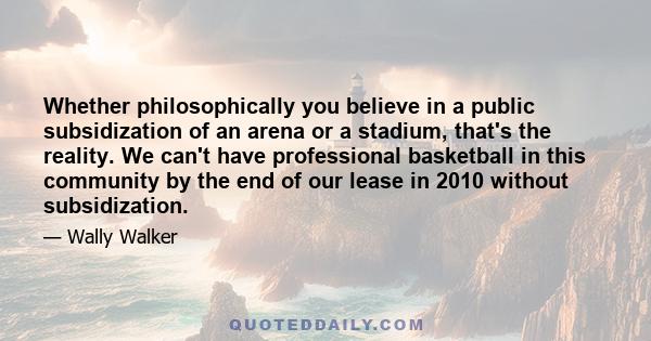 Whether philosophically you believe in a public subsidization of an arena or a stadium, that's the reality. We can't have professional basketball in this community by the end of our lease in 2010 without subsidization.