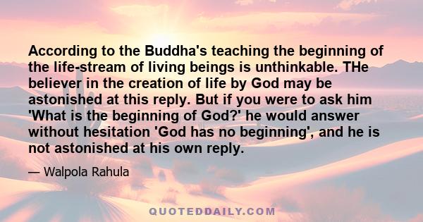 According to the Buddha's teaching the beginning of the life-stream of living beings is unthinkable. THe believer in the creation of life by God may be astonished at this reply. But if you were to ask him 'What is the