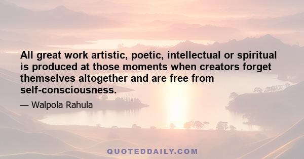 All great work artistic, poetic, intellectual or spiritual is produced at those moments when creators forget themselves altogether and are free from self-consciousness.