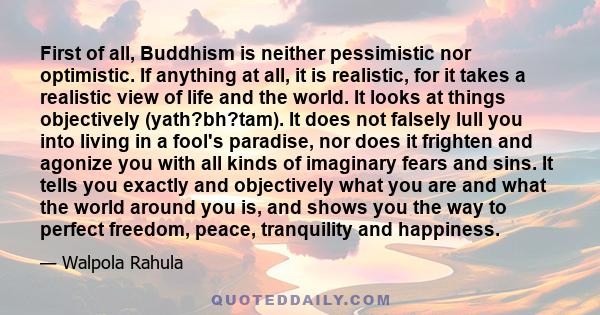 First of all, Buddhism is neither pessimistic nor optimistic. If anything at all, it is realistic, for it takes a realistic view of life and the world. It looks at things objectively (yath?bh?tam). It does not falsely