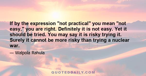 If by the expression not practical you mean not easy, you are right. Definitely it is not easy. Yet it should be tried. You may say it is risky trying it. Surely it cannot be more risky than trying a nuclear war.