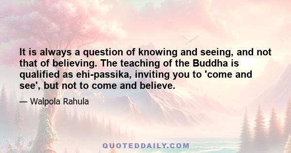 It is always a question of knowing and seeing, and not that of believing. The teaching of the Buddha is qualified as ehi-passika, inviting you to 'come and see', but not to come and believe.