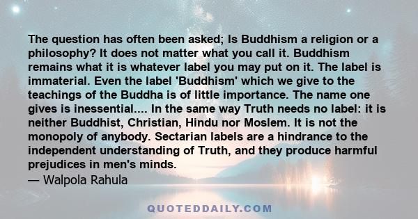 The question has often been asked; Is Buddhism a religion or a philosophy? It does not matter what you call it. Buddhism remains what it is whatever label you may put on it. The label is immaterial. Even the label