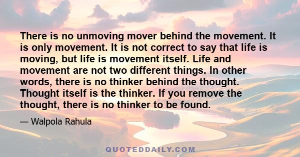 There is no unmoving mover behind the movement. It is only movement. It is not correct to say that life is moving, but life is movement itself. Life and movement are not two different things. In other words, there is no 