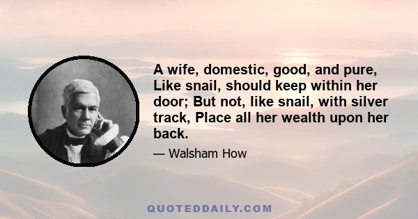 A wife, domestic, good, and pure, Like snail, should keep within her door; But not, like snail, with silver track, Place all her wealth upon her back.